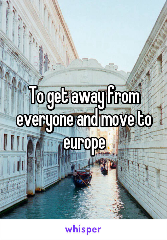 To get away from everyone and move to europe