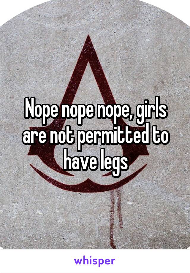 Nope nope nope, girls are not permitted to have legs