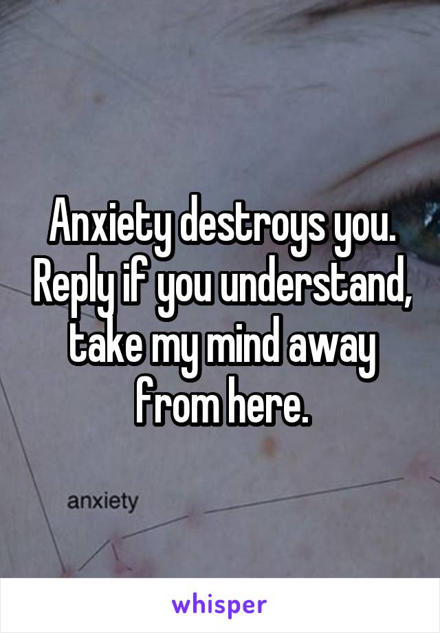 Anxiety destroys you. Reply if you understand, take my mind away from here.
