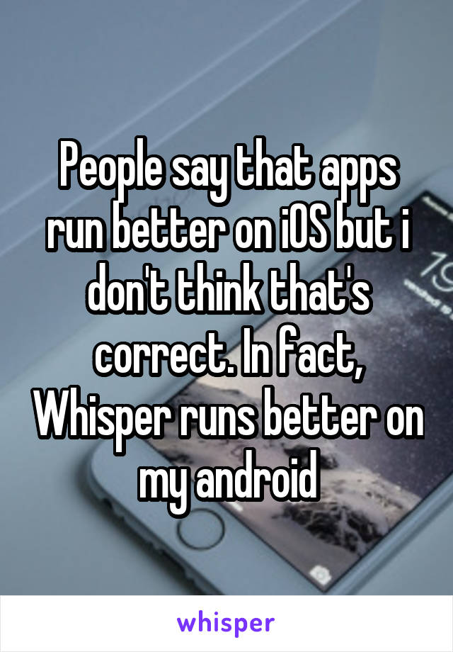 People say that apps run better on iOS but i don't think that's correct. In fact, Whisper runs better on my android