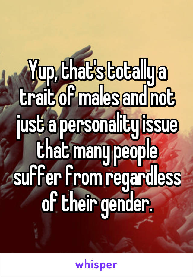 Yup, that's totally a trait of males and not just a personality issue that many people suffer from regardless of their gender.