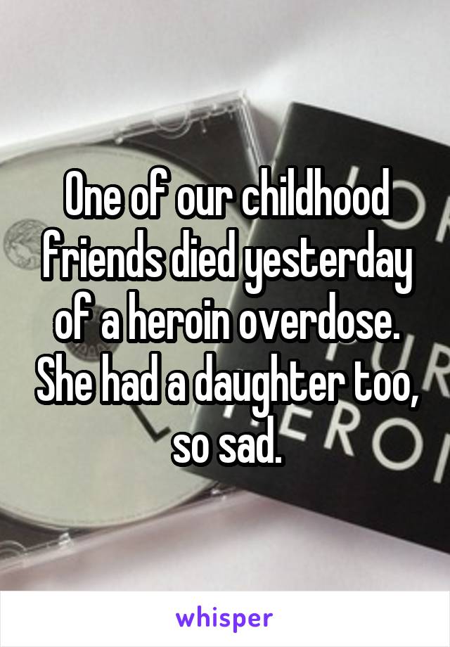 One of our childhood friends died yesterday of a heroin overdose. She had a daughter too, so sad.
