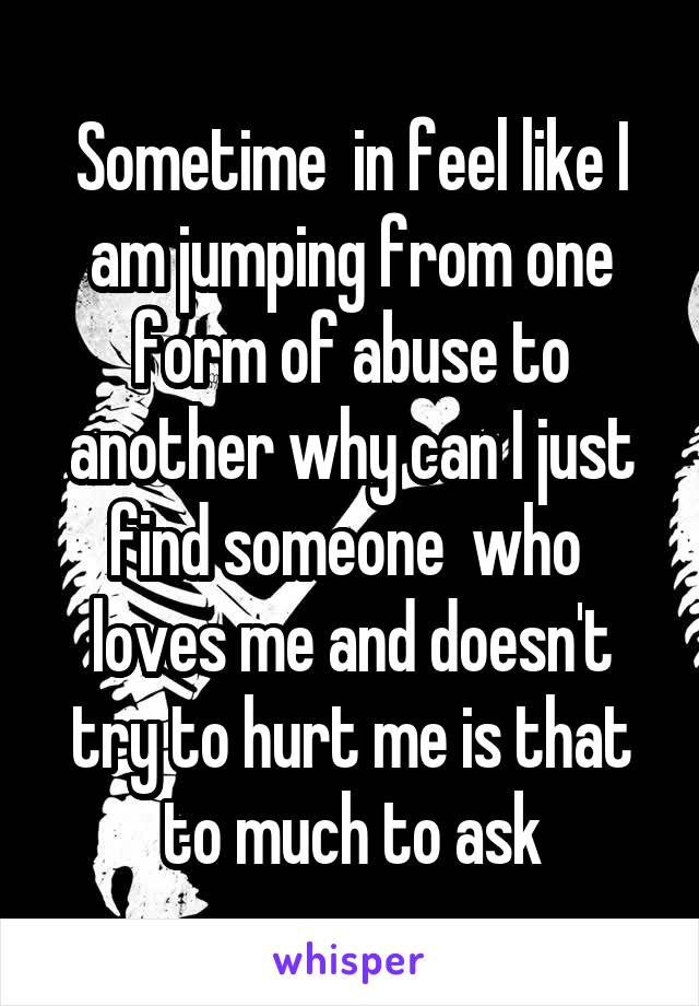 Sometime  in feel like I am jumping from one form of abuse to another why can I just find someone  who  loves me and doesn't try to hurt me is that to much to ask