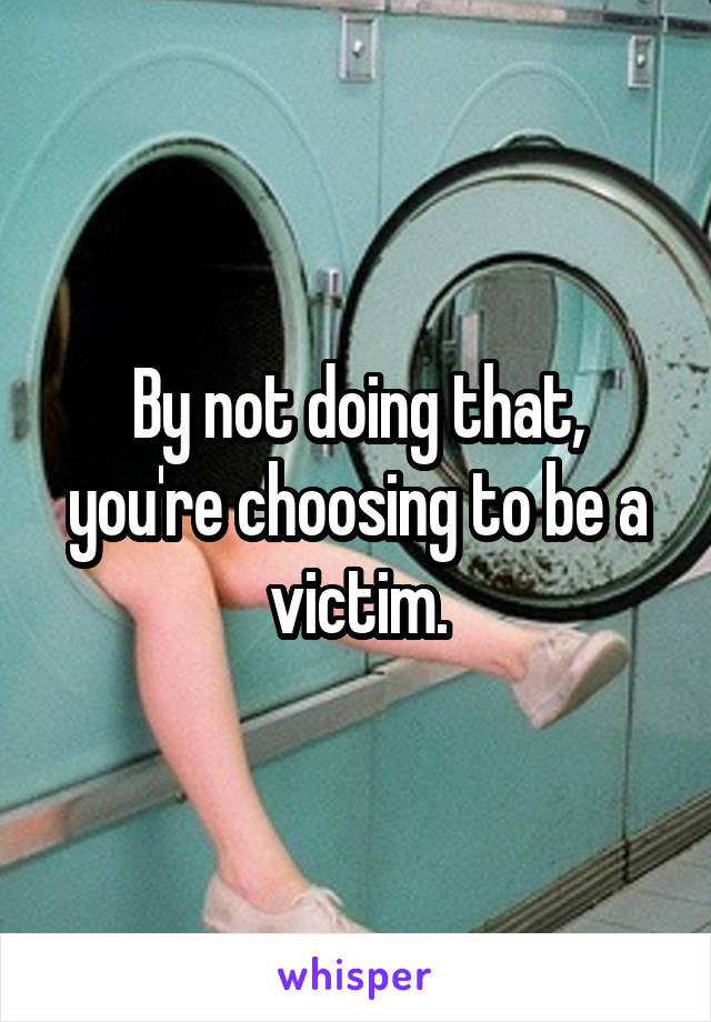 By not doing that, you're choosing to be a victim.