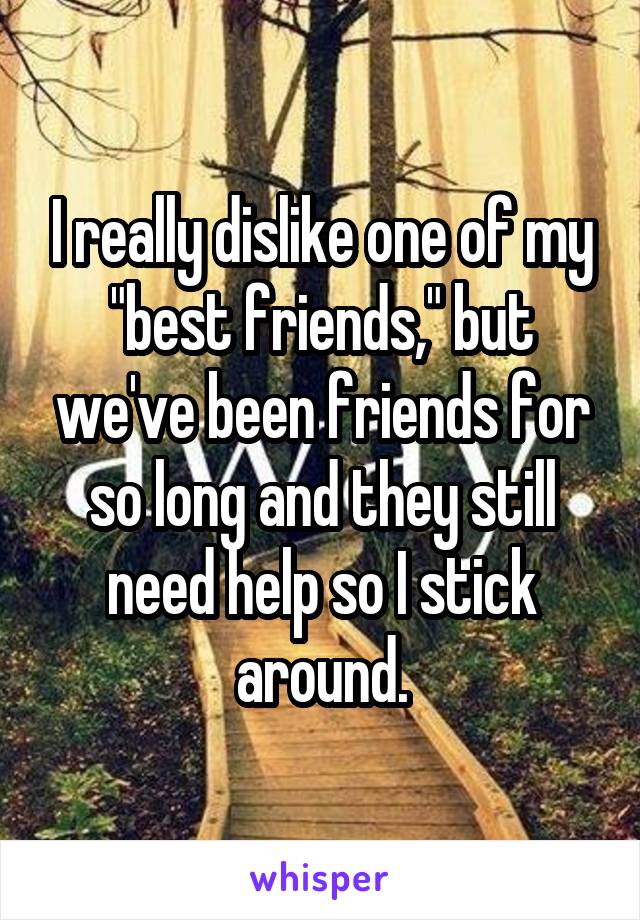 I really dislike one of my "best friends," but we've been friends for so long and they still need help so I stick around.