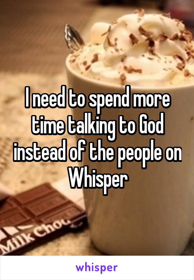 I need to spend more time talking to God instead of the people on Whisper