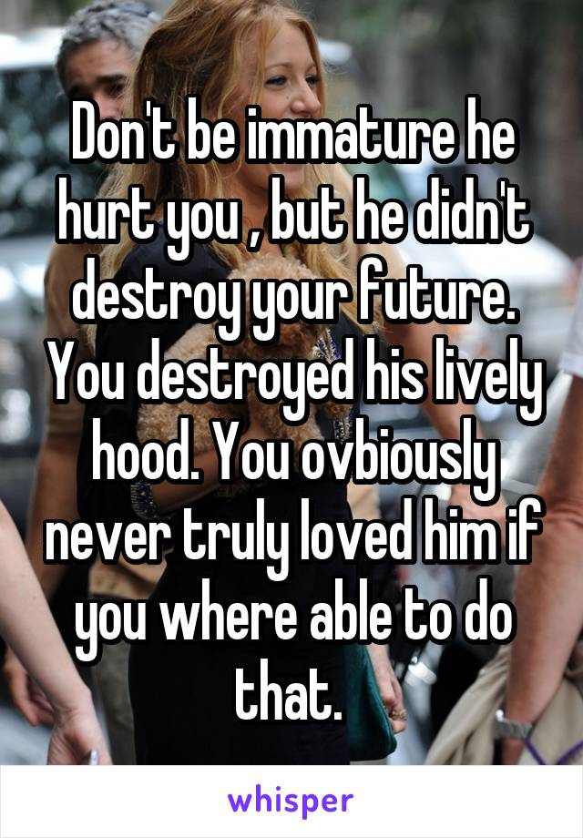 Don't be immature he hurt you , but he didn't destroy your future. You destroyed his lively hood. You ovbiously never truly loved him if you where able to do that. 