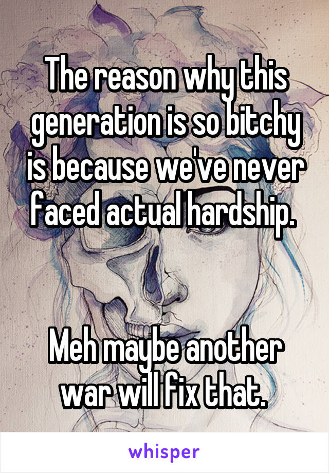 The reason why this generation is so bitchy is because we've never faced actual hardship. 


Meh maybe another war will fix that. 