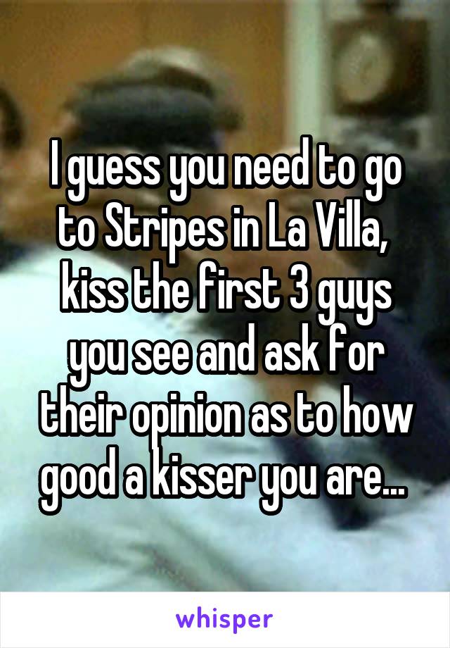 I guess you need to go to Stripes in La Villa,  kiss the first 3 guys you see and ask for their opinion as to how good a kisser you are... 