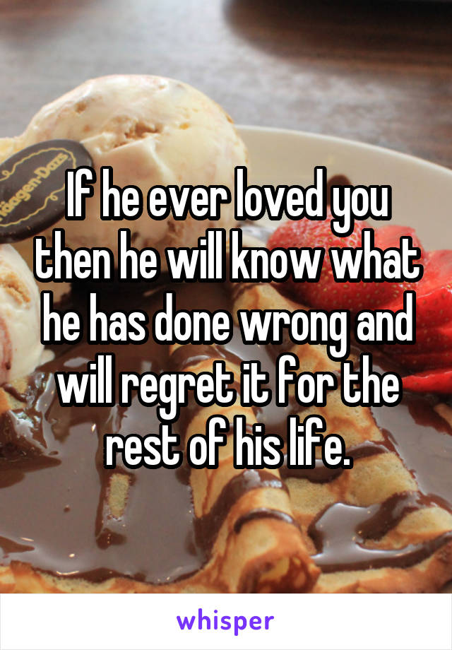 If he ever loved you then he will know what he has done wrong and will regret it for the rest of his life.