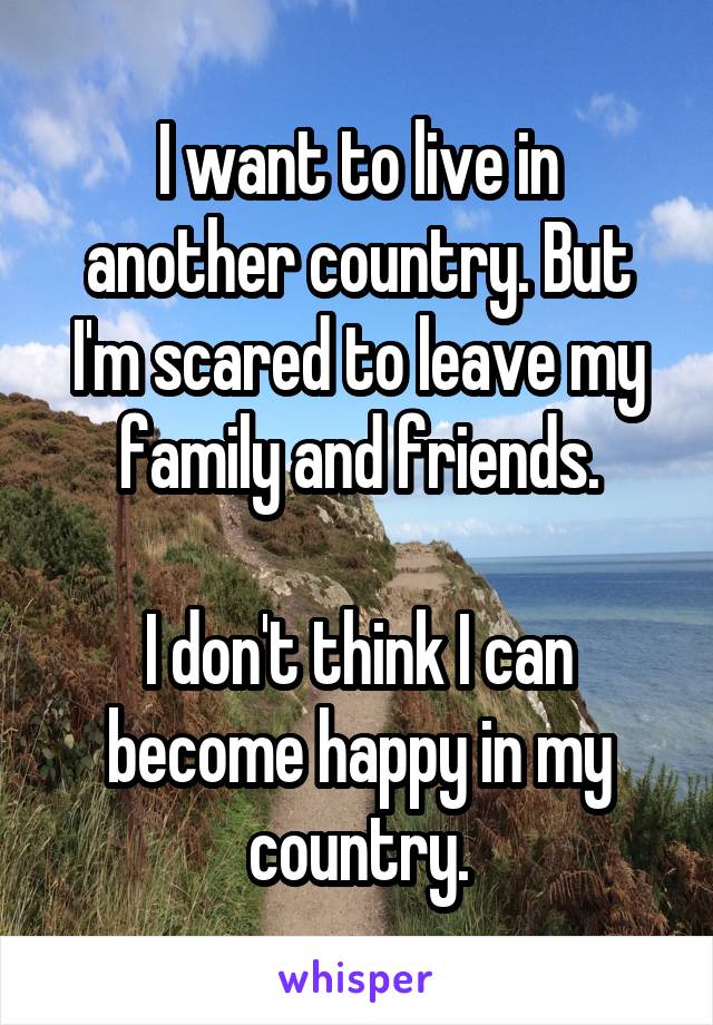 I want to live in another country. But I'm scared to leave my family and friends.

I don't think I can become happy in my country.