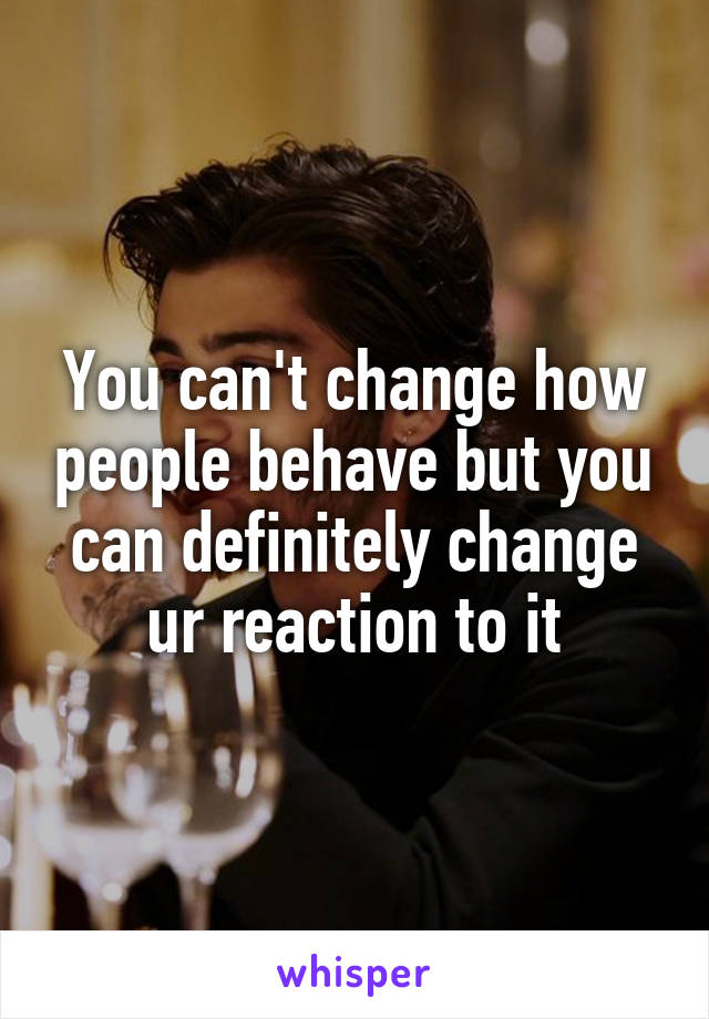 You can't change how people behave but you can definitely change ur reaction to it