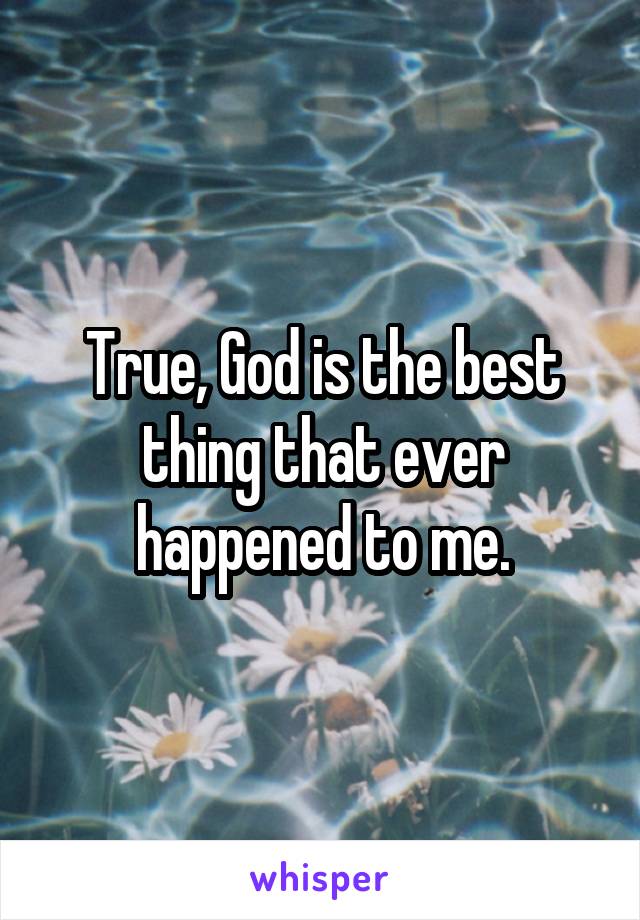 True, God is the best thing that ever happened to me.