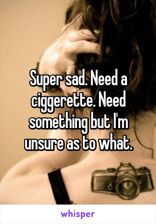Super sad. Need a ciggerette. Need something but I'm unsure as to what.