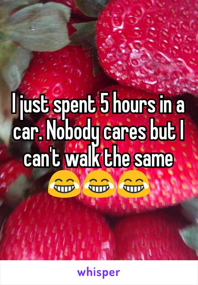 I just spent 5 hours in a car. Nobody cares but I can't walk the same 😂😂😂