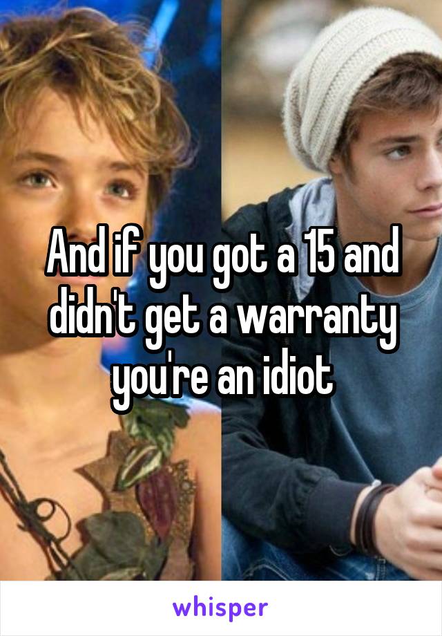 And if you got a 15 and didn't get a warranty you're an idiot