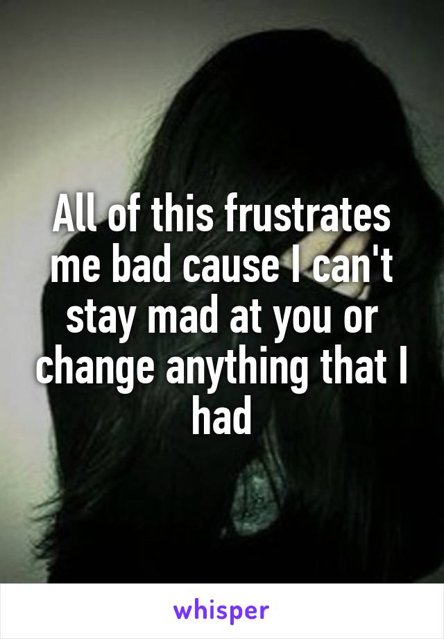 All of this frustrates me bad cause I can't stay mad at you or change anything that I had
