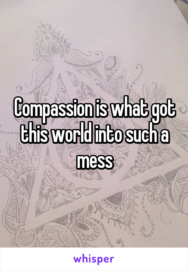 Compassion is what got this world into such a mess
