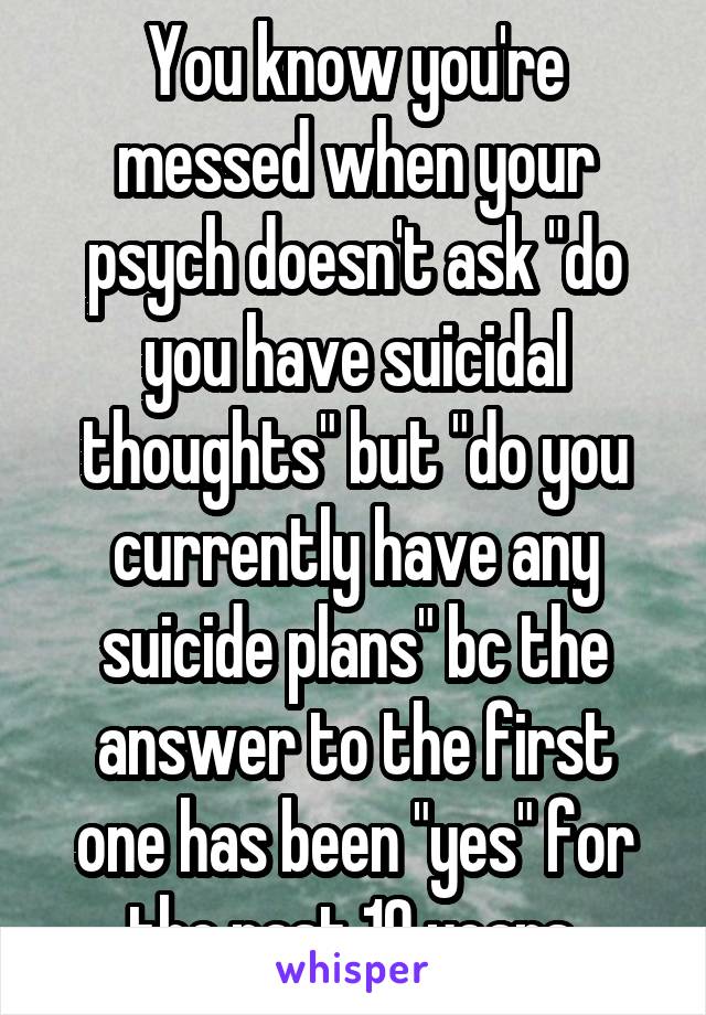 You know you're messed when your psych doesn't ask "do you have suicidal thoughts" but "do you currently have any suicide plans" bc the answer to the first one has been "yes" for the past 10 years.