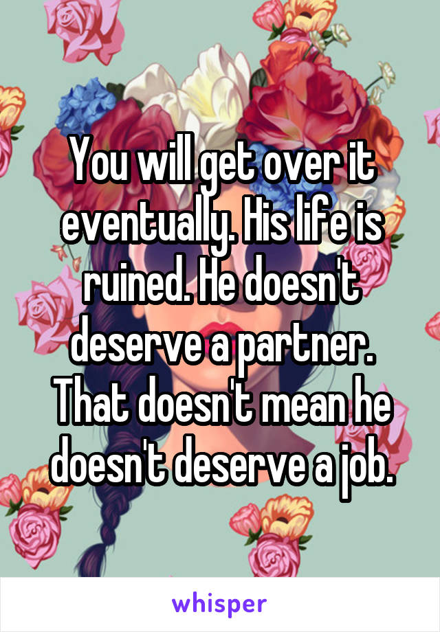 You will get over it eventually. His life is ruined. He doesn't deserve a partner. That doesn't mean he doesn't deserve a job.