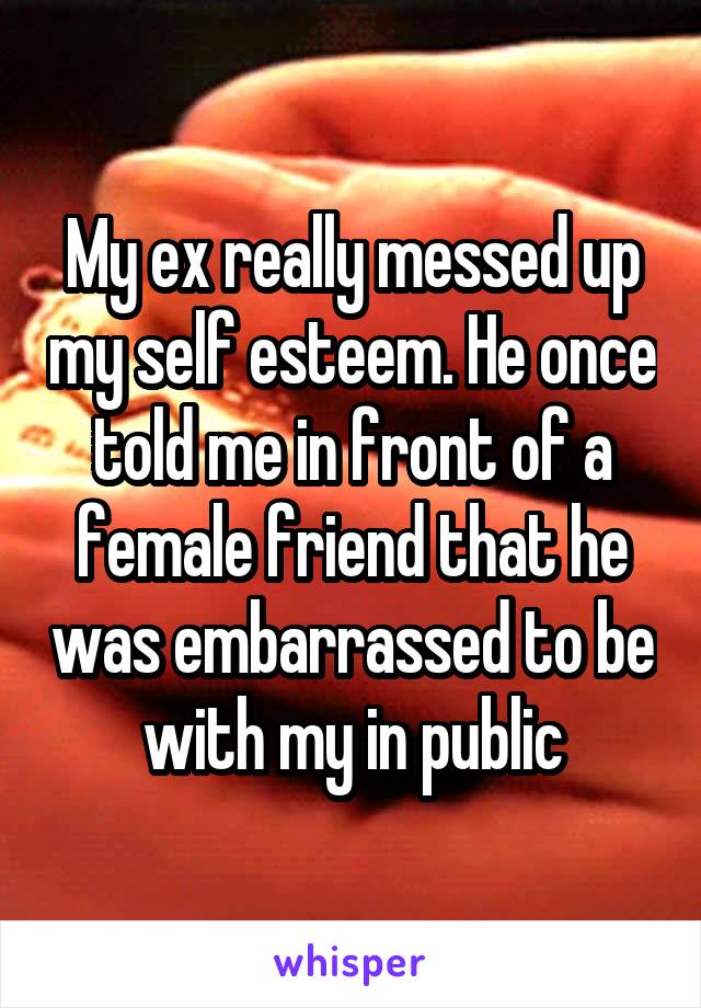 My ex really messed up my self esteem. He once told me in front of a female friend that he was embarrassed to be with my in public