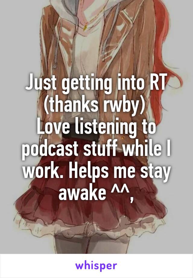Just getting into RT (thanks rwby) 
Love listening to podcast stuff while I work. Helps me stay awake ^^,