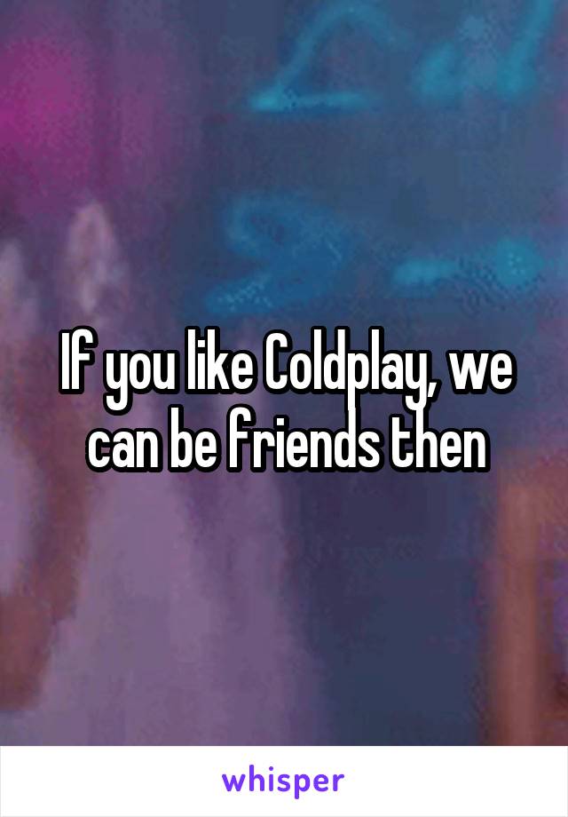If you like Coldplay, we can be friends then