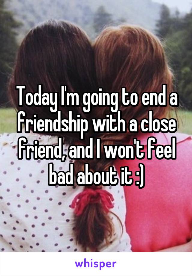 Today I'm going to end a friendship with a close friend, and I won't feel bad about it :)
