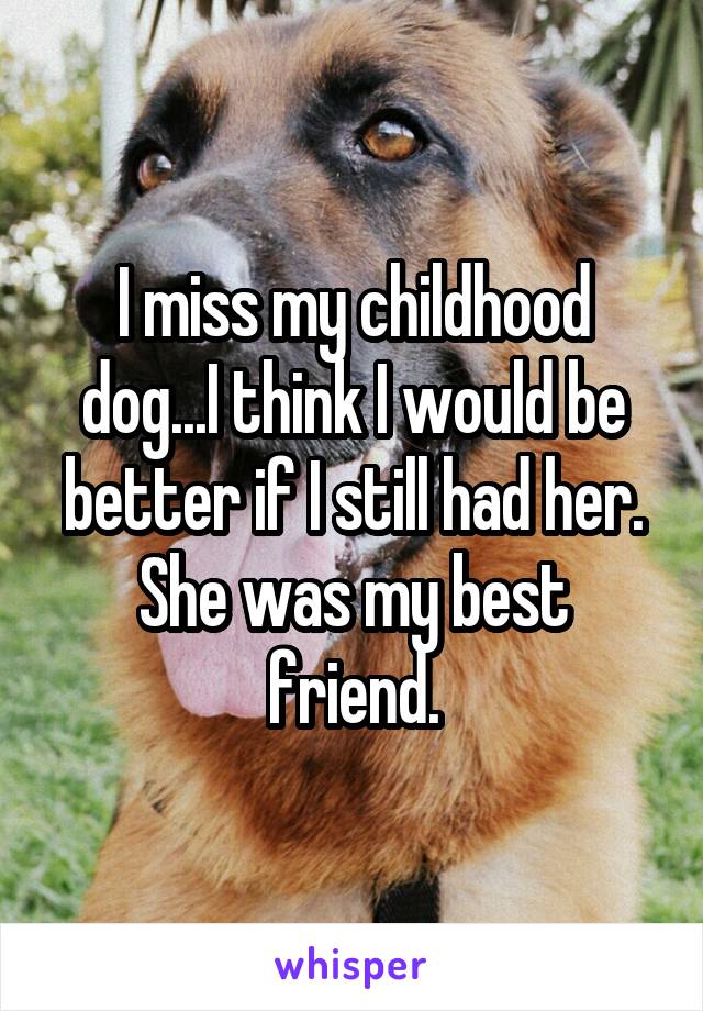 I miss my childhood dog...I think I would be better if I still had her. She was my best friend.