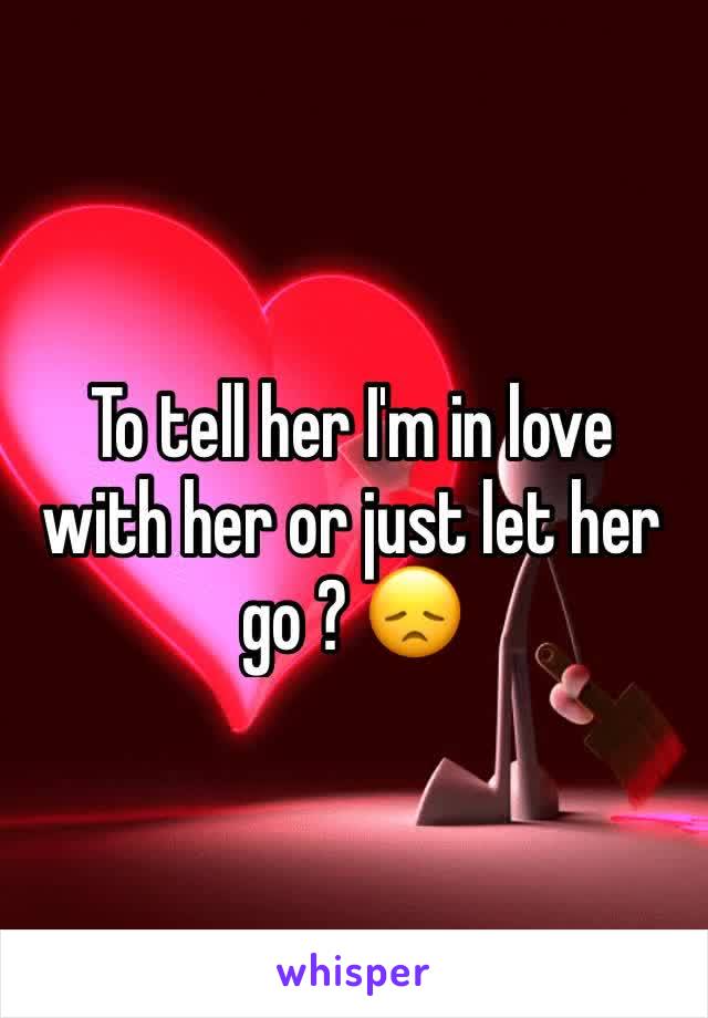 To tell her I'm in love with her or just let her go ? 😞