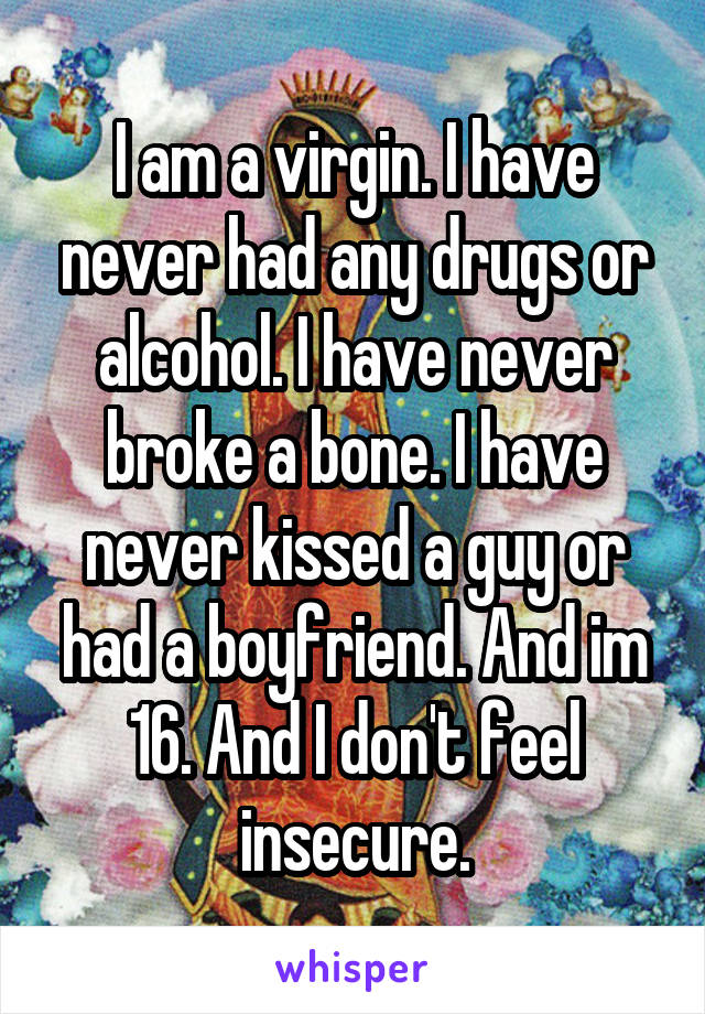 I am a virgin. I have never had any drugs or alcohol. I have never broke a bone. I have never kissed a guy or had a boyfriend. And im 16. And I don't feel insecure.