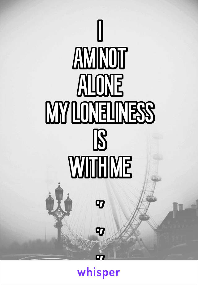 I
AM NOT
ALONE
MY LONELINESS
IS
WITH ME
.,
.,
.,