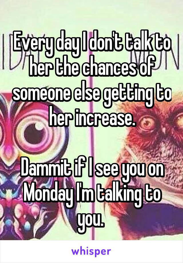 Every day I don't talk to her the chances of someone else getting to her increase.

Dammit if I see you on Monday I'm talking to you. 