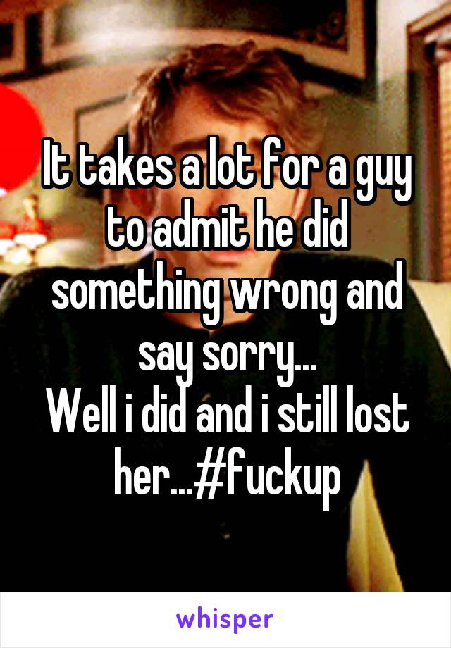 It takes a lot for a guy to admit he did something wrong and say sorry...
Well i did and i still lost her...#fuckup