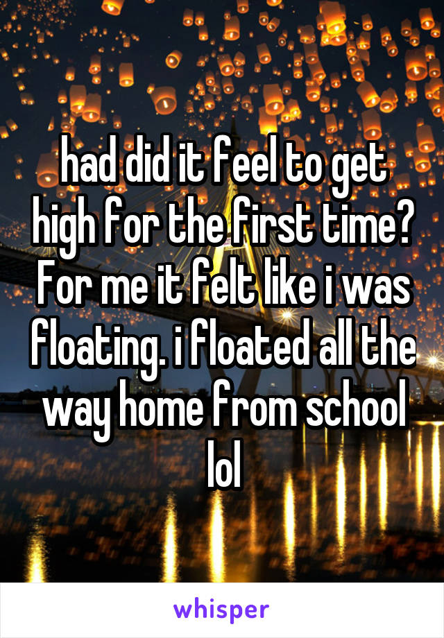 had did it feel to get high for the first time? For me it felt like i was floating. i floated all the way home from school lol