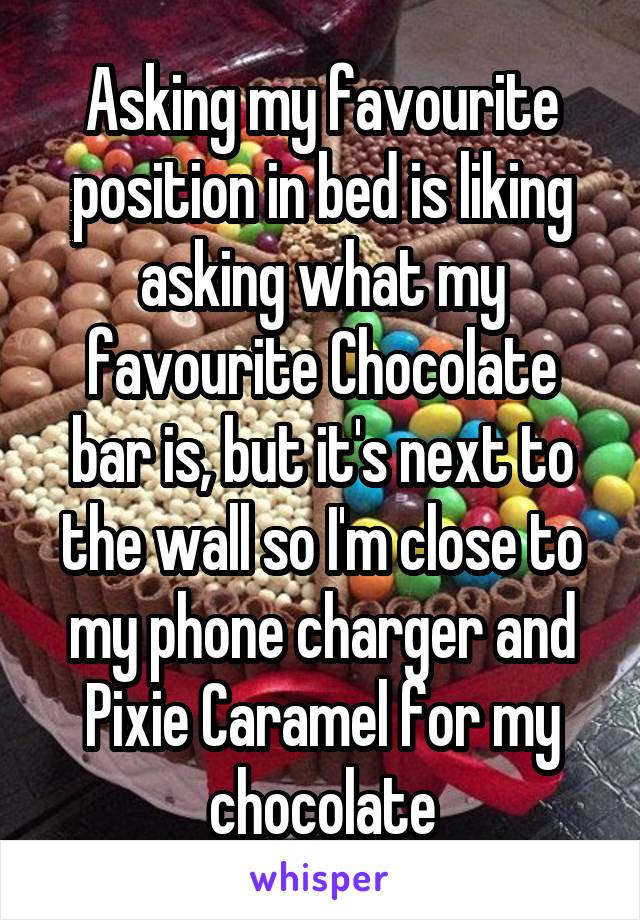 Asking my favourite position in bed is liking asking what my favourite Chocolate bar is, but it's next to the wall so I'm close to my phone charger and Pixie Caramel for my chocolate