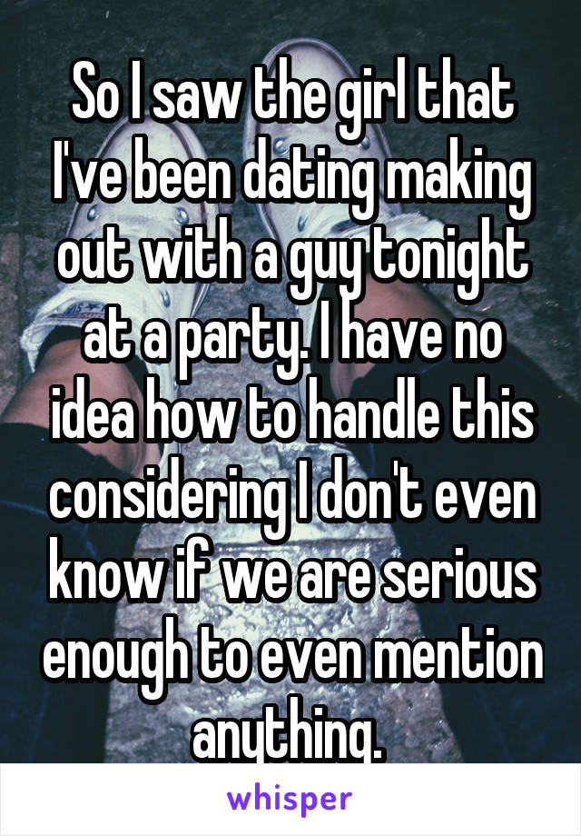 So I saw the girl that I've been dating making out with a guy tonight at a party. I have no idea how to handle this considering I don't even know if we are serious enough to even mention anything. 