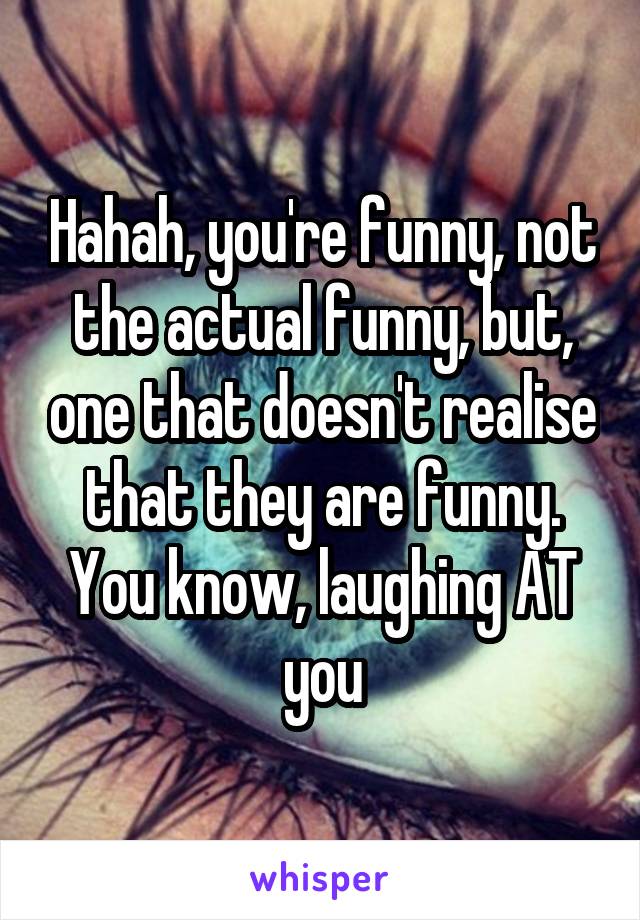 Hahah, you're funny, not the actual funny, but, one that doesn't realise that they are funny. You know, laughing AT you