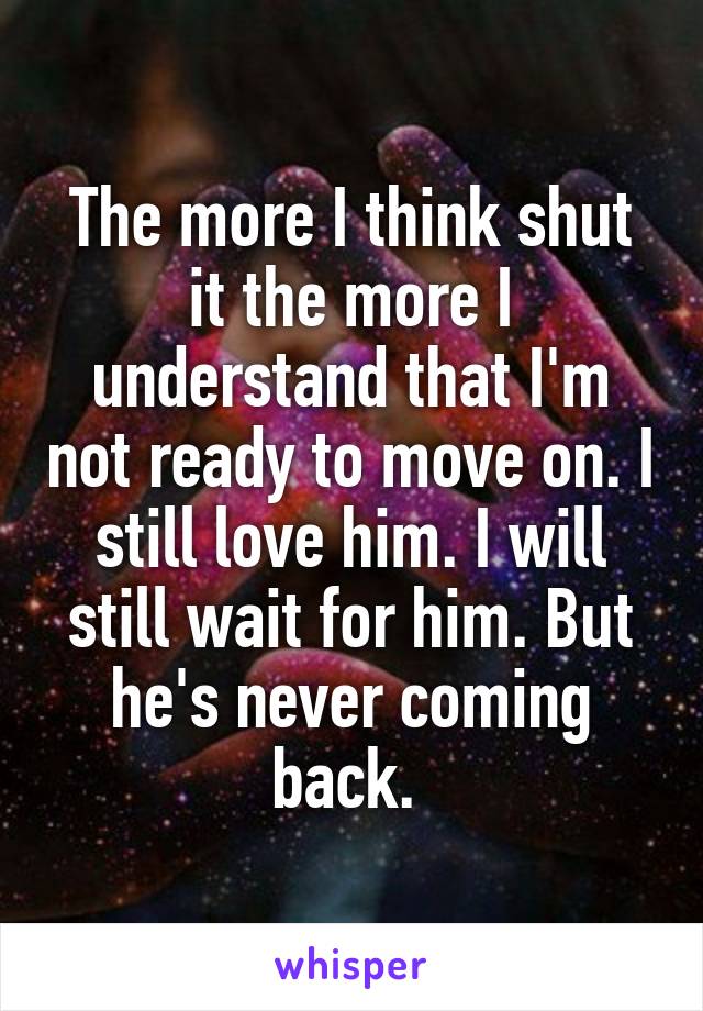 The more I think shut it the more I understand that I'm not ready to move on. I still love him. I will still wait for him. But he's never coming back. 