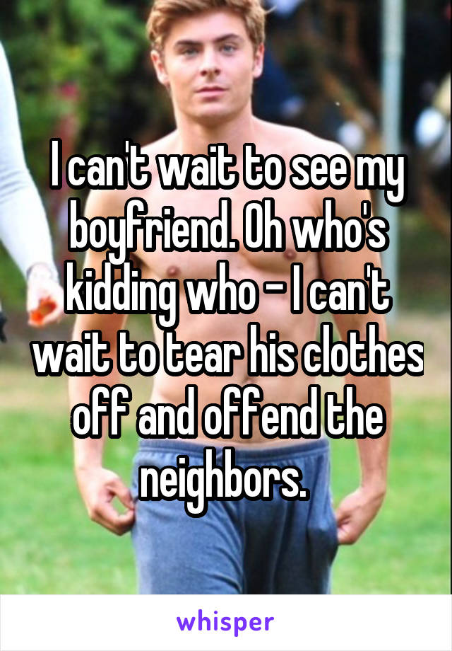 I can't wait to see my boyfriend. Oh who's kidding who - I can't wait to tear his clothes off and offend the neighbors. 