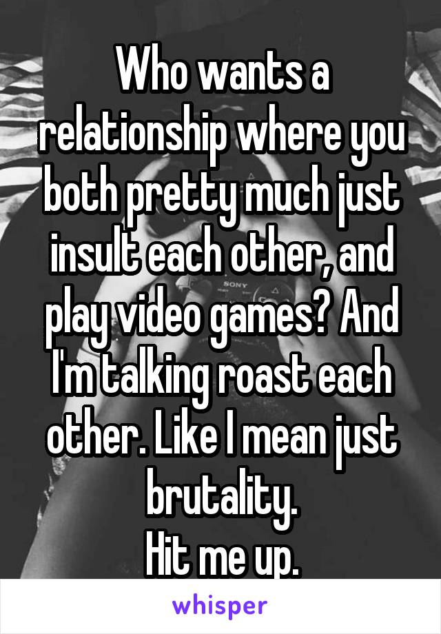 Who wants a relationship where you both pretty much just insult each other, and play video games? And I'm talking roast each other. Like I mean just brutality.
Hit me up.