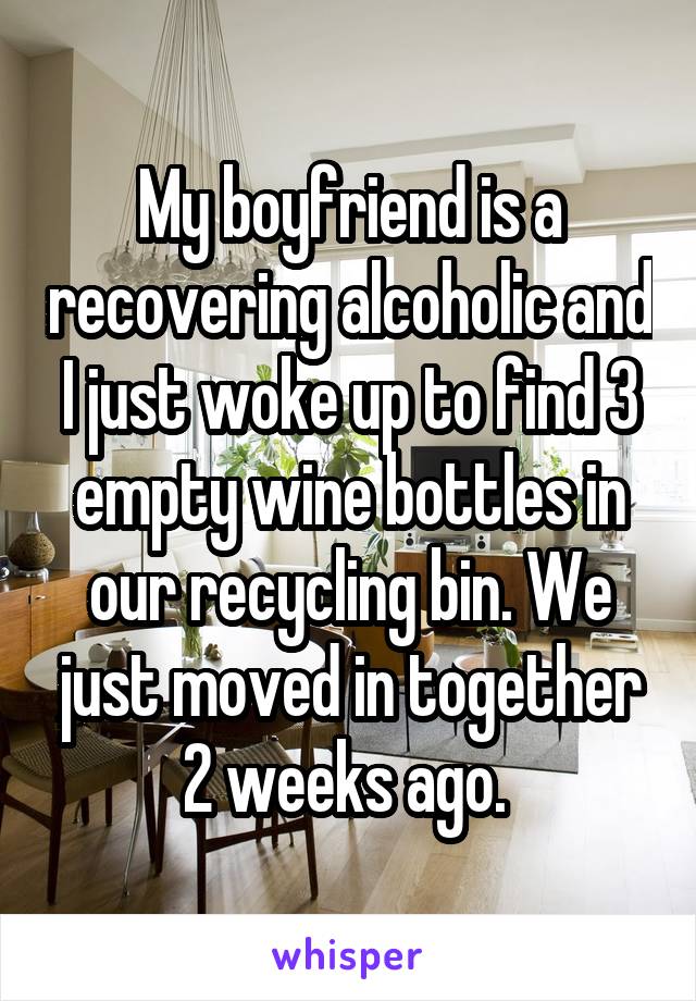 My boyfriend is a recovering alcoholic and I just woke up to find 3 empty wine bottles in our recycling bin. We just moved in together 2 weeks ago. 