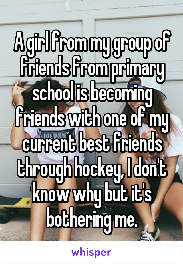 A girl from my group of friends from primary school is becoming friends with one of my current best friends through hockey, I don't know why but it's bothering me.