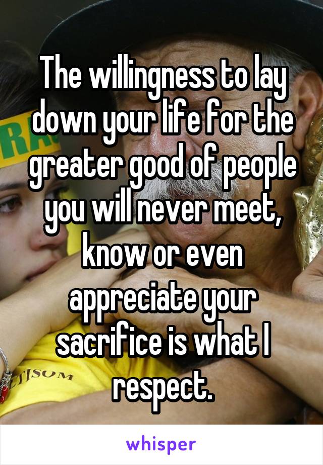 The willingness to lay down your life for the greater good of people you will never meet, know or even appreciate your sacrifice is what I respect.