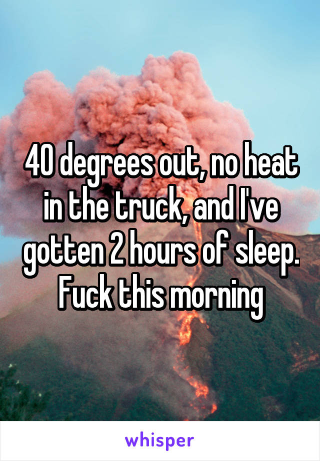 40 degrees out, no heat in the truck, and I've gotten 2 hours of sleep. Fuck this morning