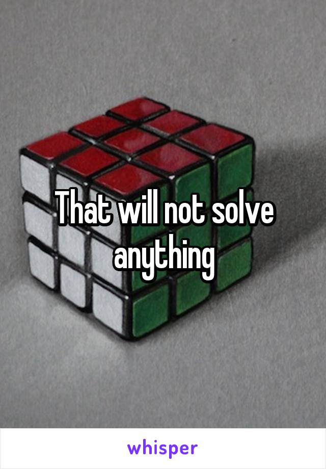 That will not solve anything