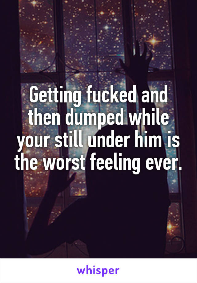 Getting fucked and then dumped while your still under him is the worst feeling ever. 