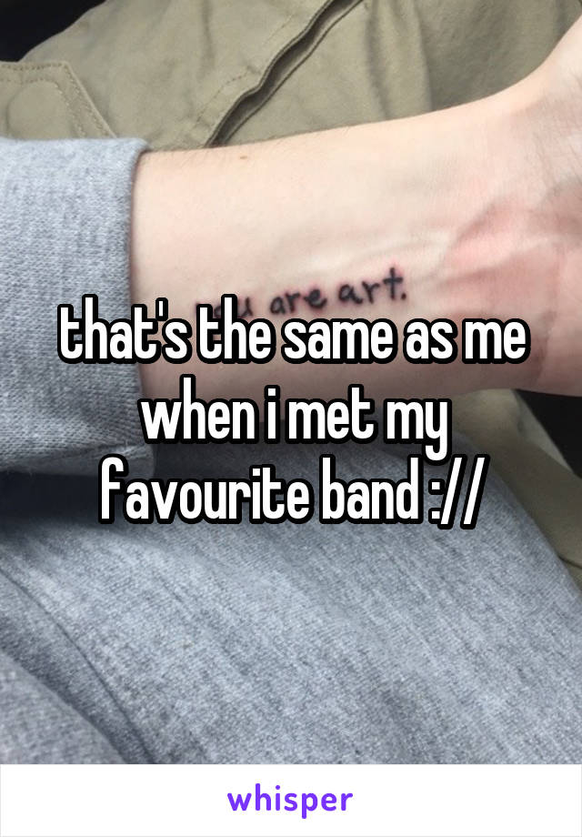 that's the same as me when i met my favourite band ://