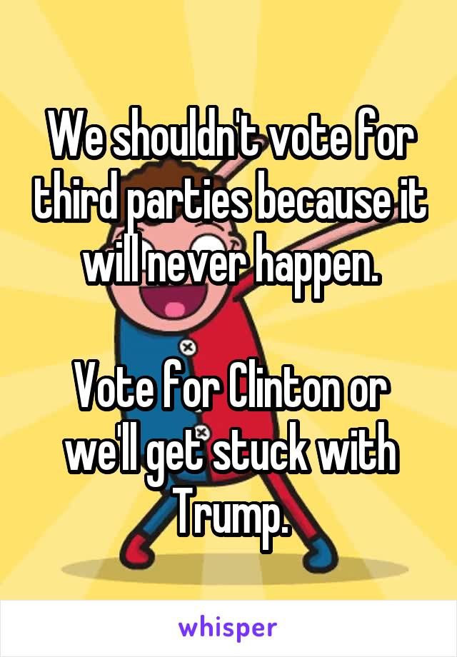 We shouldn't vote for third parties because it will never happen.

Vote for Clinton or we'll get stuck with Trump.