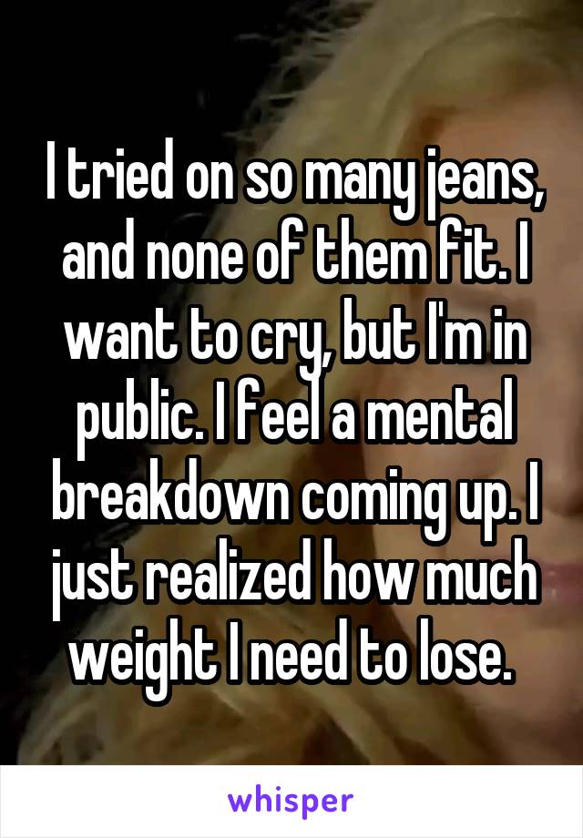 I tried on so many jeans, and none of them fit. I want to cry, but I'm in public. I feel a mental breakdown coming up. I just realized how much weight I need to lose. 